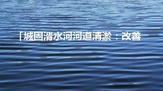 「城固湑水河河道清淤：改善水環(huán)境、保護(hù)生態(tài)、促進(jìn)城市可持續(xù)發(fā)展」
